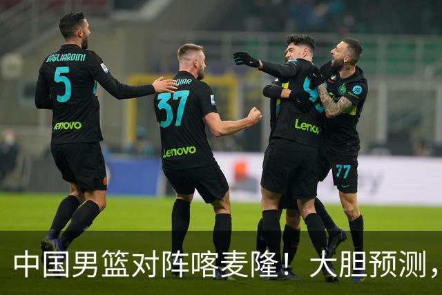 中国男篮对阵喀麦隆！大胆预测，中国队将大比分获胜，理由有这4点