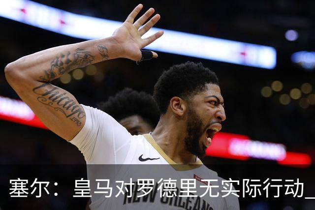 塞尔：皇马对罗德里无实际行动 签迪奥曼德打开维尼修斯离队大门