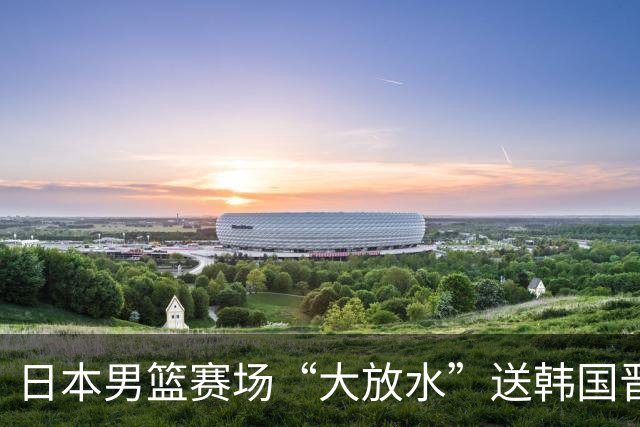 日本男篮赛场“大放水”送韩国晋级，中国男篮大胜，3大宿敌敲定