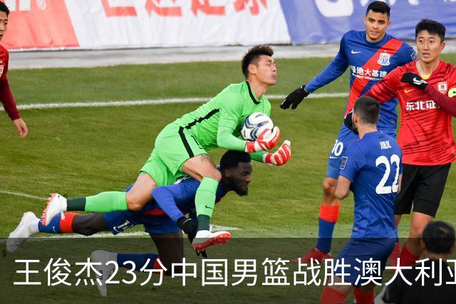 王俊杰23分中国男篮战胜澳大利亚，崔永熙12分正在归来