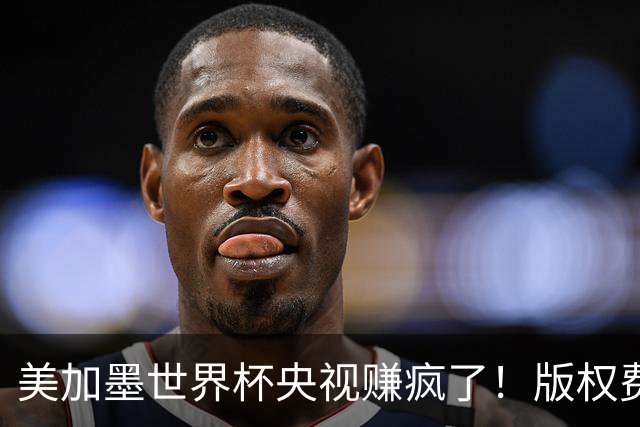 美加墨世界杯央视赚疯了！版权费仅6000万美元，收入或破80亿大关