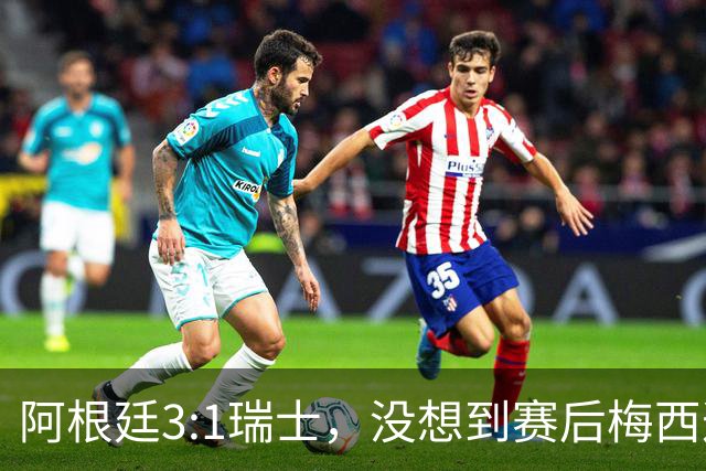 阿根廷3:1瑞士，没想到赛后梅西这样说，赢球不是多打一人是实力