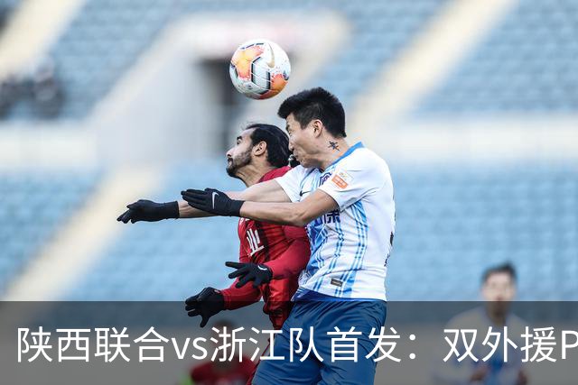 陕西联合vs浙江队首发：双外援PK三外援，王钰栋、陶强龙登场