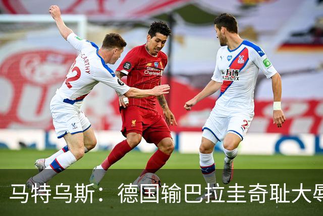 马特乌斯：德国输巴拉圭奇耻大辱，我们的处境不比意大利好多少