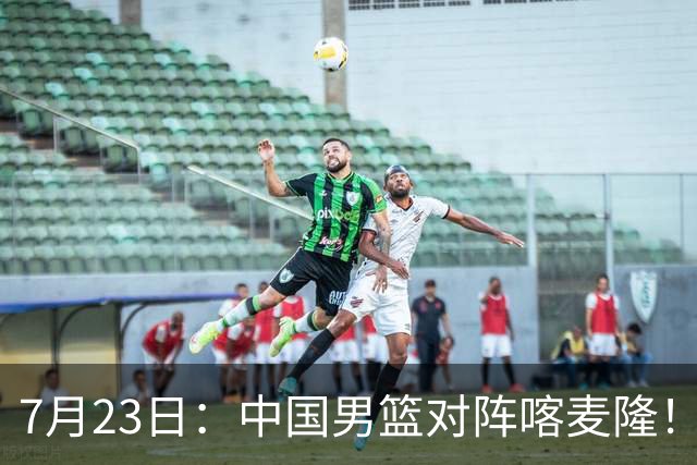 7月23日：中国男篮对阵喀麦隆！大胆预测，中国男篮会大胜，依据有以下四点论据
